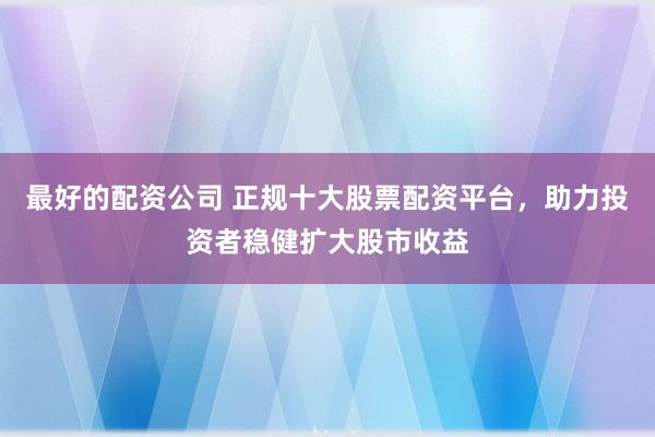 最好的配资公司 正规十大股票配资平台，助力投资者稳健扩大股市收益