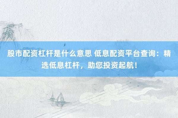 股市配资杠杆是什么意思 低息配资平台查询：精选低息杠杆，助您投资起航！