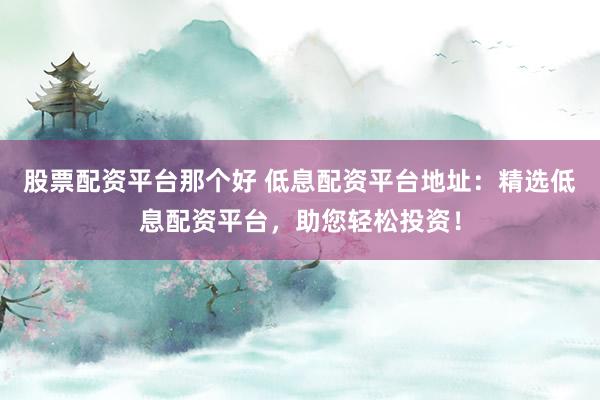股票配资平台那个好 低息配资平台地址：精选低息配资平台，助您轻松投资！