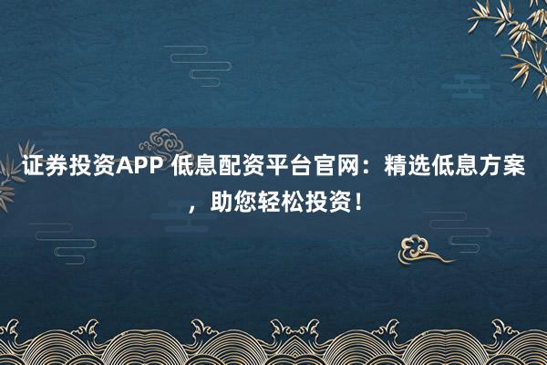 证券投资APP 低息配资平台官网：精选低息方案，助您轻松投资！