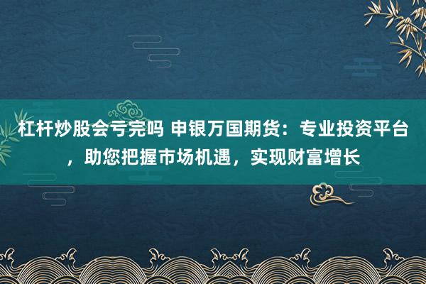 杠杆炒股会亏完吗 申银万国期货：专业投资平台，助您把握市场机遇，实现财富增长