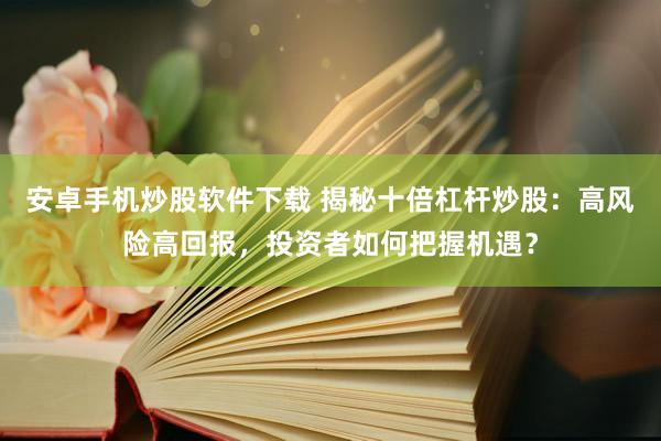 安卓手机炒股软件下载 揭秘十倍杠杆炒股：高风险高回报，投资者如何把握机遇？