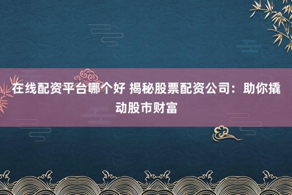 在线配资平台哪个好 揭秘股票配资公司：助你撬动股市财富