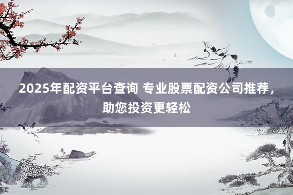 2025年配资平台查询 专业股票配资公司推荐，助您投资更轻松
