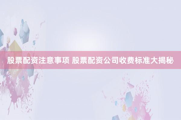 股票配资注意事项 股票配资公司收费标准大揭秘