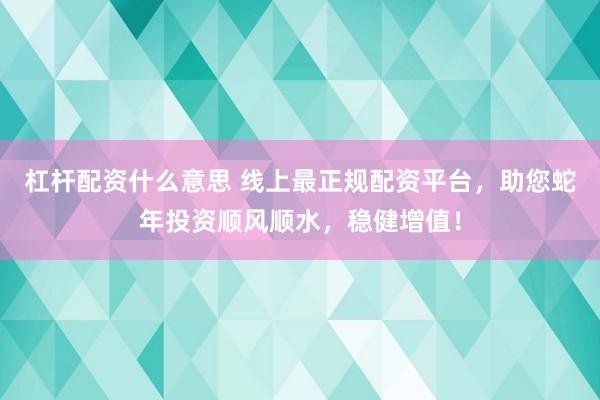 杠杆配资什么意思 线上最正规配资平台，助您蛇年投资顺风顺水，稳健增值！