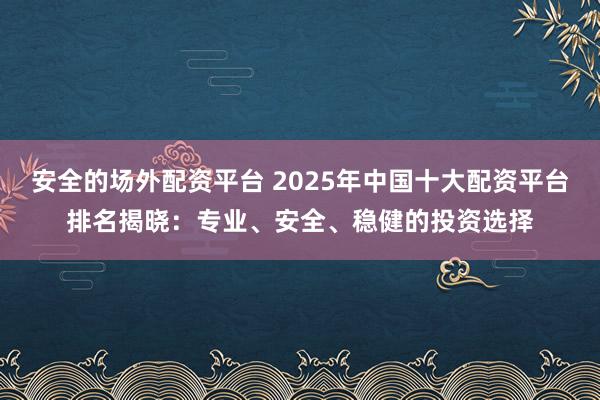 安全的场外配资平台 2025年中国十大配资平台排名揭晓：专业、安全、稳健的投资选择