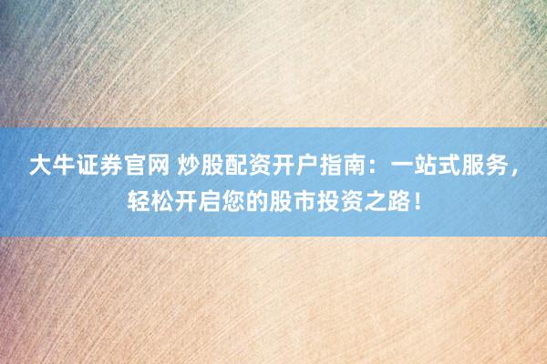 大牛证券官网 炒股配资开户指南：一站式服务，轻松开启您的股市投资之路！