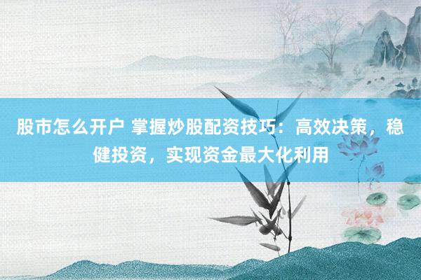 股市怎么开户 掌握炒股配资技巧：高效决策，稳健投资，实现资金最大化利用