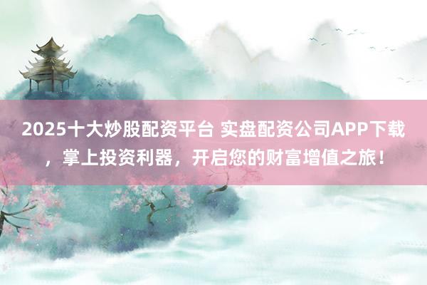 2025十大炒股配资平台 实盘配资公司APP下载，掌上投资利器，开启您的财富增值之旅！