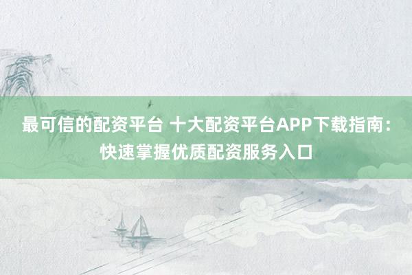 最可信的配资平台 十大配资平台APP下载指南：快速掌握优质配资服务入口