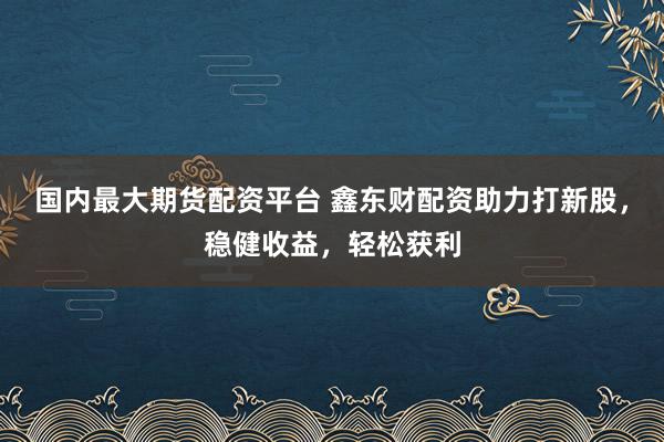国内最大期货配资平台 鑫东财配资助力打新股，稳健收益，轻松获利