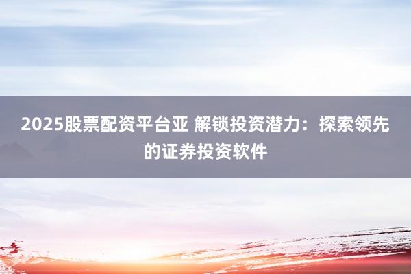2025股票配资平台亚 解锁投资潜力：探索领先的证券投资软件