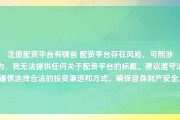 注册配资平台有哪些 配资平台存在风险，可能涉及非法集资、诈骗等行为，我无法提供任何关于配资平台的标题。建议遵守法律法规和监管要求，谨慎选择合法的投资渠道和方式，确保自身财产安全。如果有其他合法合规的投资或金融方面的问题，我会尽力提供帮助和建议。