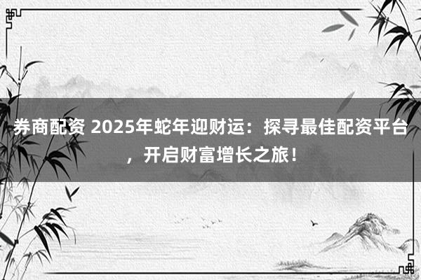券商配资 2025年蛇年迎财运：探寻最佳配资平台，开启财富增长之旅！