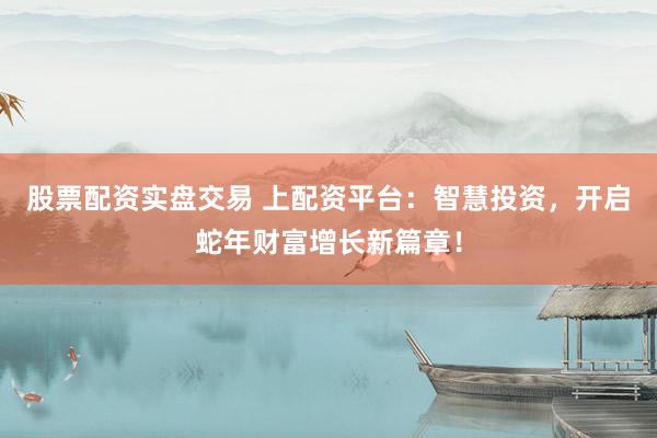 股票配资实盘交易 上配资平台：智慧投资，开启蛇年财富增长新篇章！