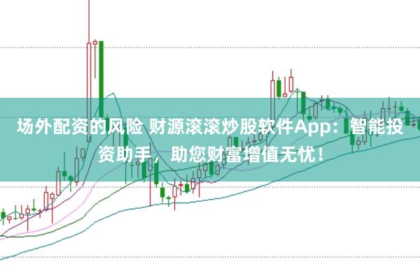 场外配资的风险 财源滚滚炒股软件App：智能投资助手，助您财富增值无忧！
