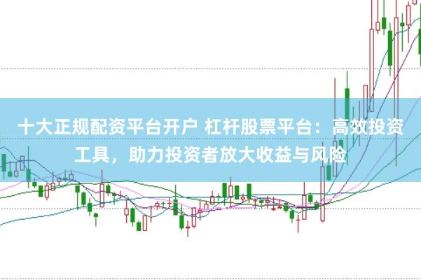 十大正规配资平台开户 杠杆股票平台：高效投资工具，助力投资者放大收益与风险