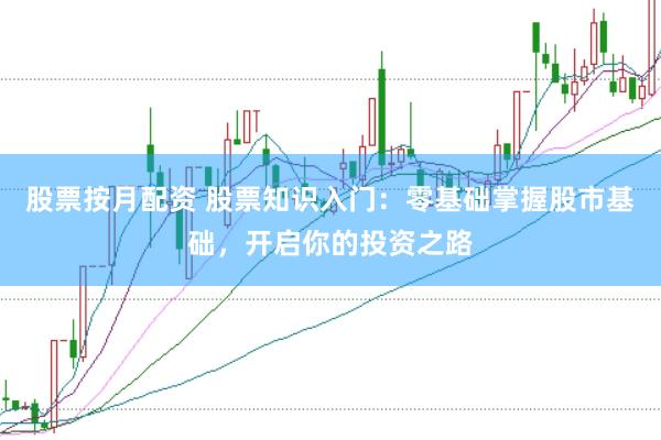 股票按月配资 股票知识入门：零基础掌握股市基础，开启你的投资之路