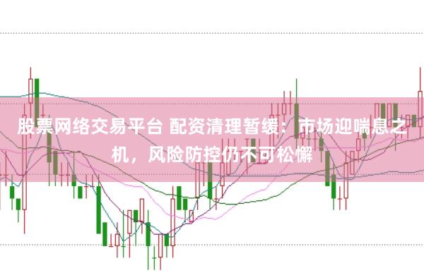 股票网络交易平台 配资清理暂缓：市场迎喘息之机，风险防控仍不可松懈