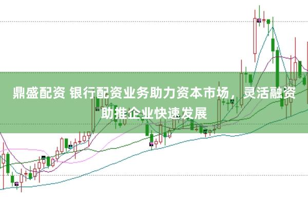 鼎盛配资 银行配资业务助力资本市场，灵活融资助推企业快速发展