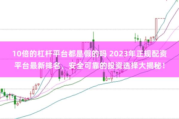 10倍的杠杆平台都是假的吗 2023年正规配资平台最新排名，安全可靠的投资选择大揭秘！