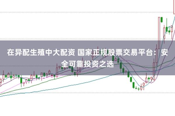 在异配生殖中大配资 国家正规股票交易平台：安全可靠投资之选