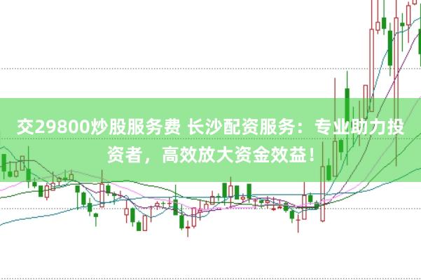 交29800炒股服务费 长沙配资服务：专业助力投资者，高效放大资金效益！