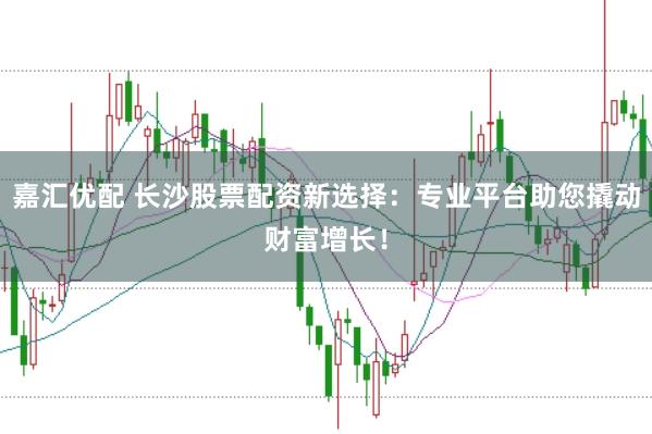 嘉汇优配 长沙股票配资新选择：专业平台助您撬动财富增长！