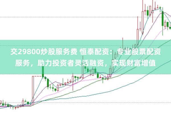 交29800炒股服务费 恒泰配资：专业股票配资服务，助力投资者灵活融资，实现财富增值