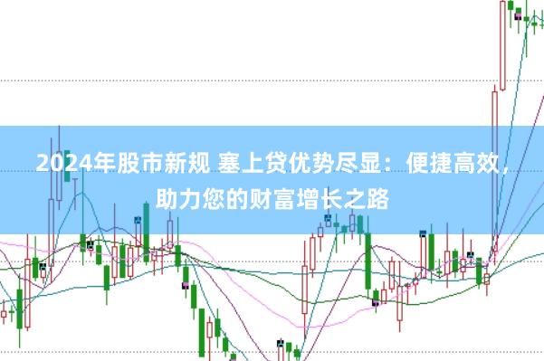 2024年股市新规 塞上贷优势尽显：便捷高效，助力您的财富增长之路