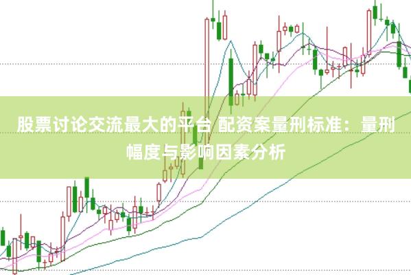 股票讨论交流最大的平台 配资案量刑标准：量刑幅度与影响因素分析