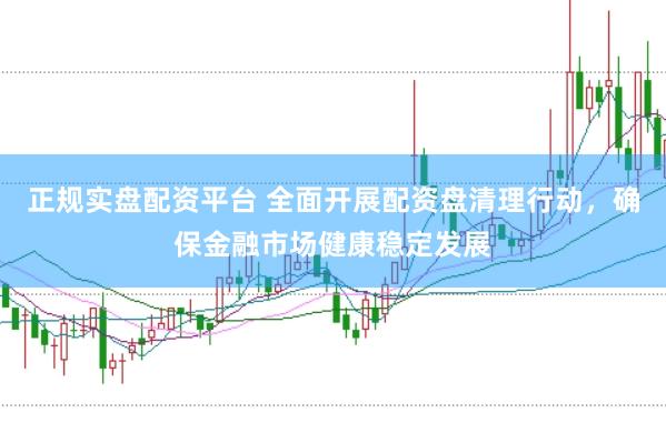 正规实盘配资平台 全面开展配资盘清理行动，确保金融市场健康稳定发展