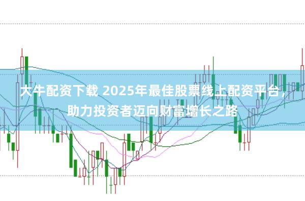 大牛配资下载 2025年最佳股票线上配资平台，助力投资者迈向财富增长之路