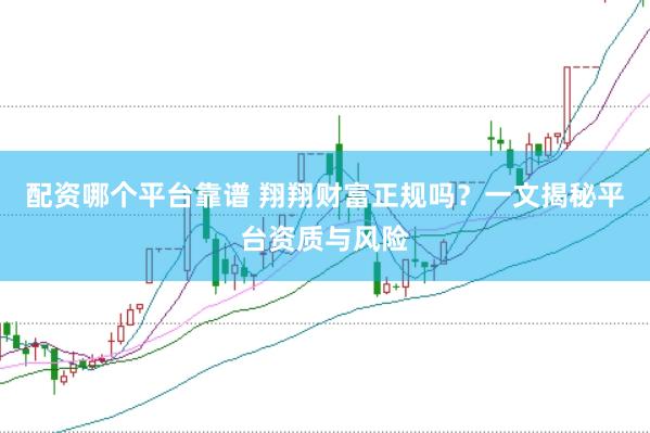 配资哪个平台靠谱 翔翔财富正规吗？一文揭秘平台资质与风险