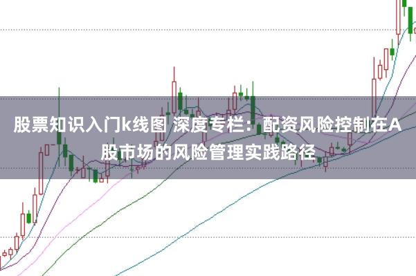 股票知识入门k线图 深度专栏:配资风险控制在A股市场的风险管理实践路径