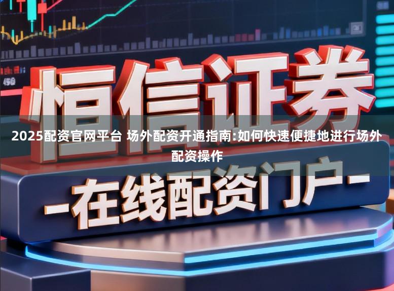 2025配资官网平台 场外配资开通指南:如何快速便捷地进行场外配资操作