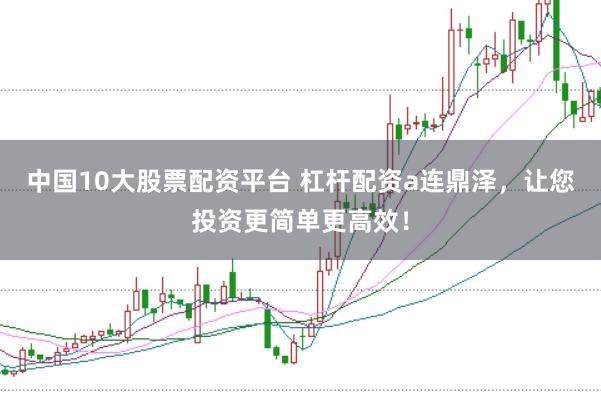 中国10大股票配资平台 杠杆配资a连鼎泽，让您投资更简单更高效！