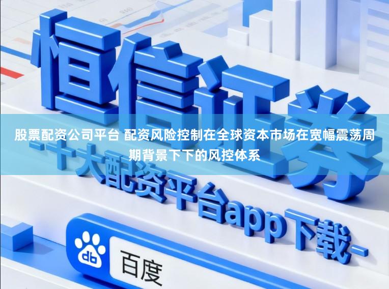 股票配资公司平台 配资风险控制在全球资本市场在宽幅震荡周期背景下下的风控体系