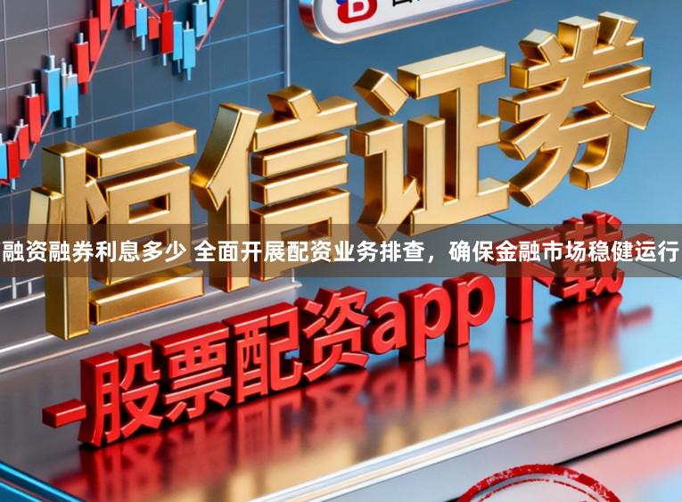 融资融券利息多少 全面开展配资业务排查，确保金融市场稳健运行