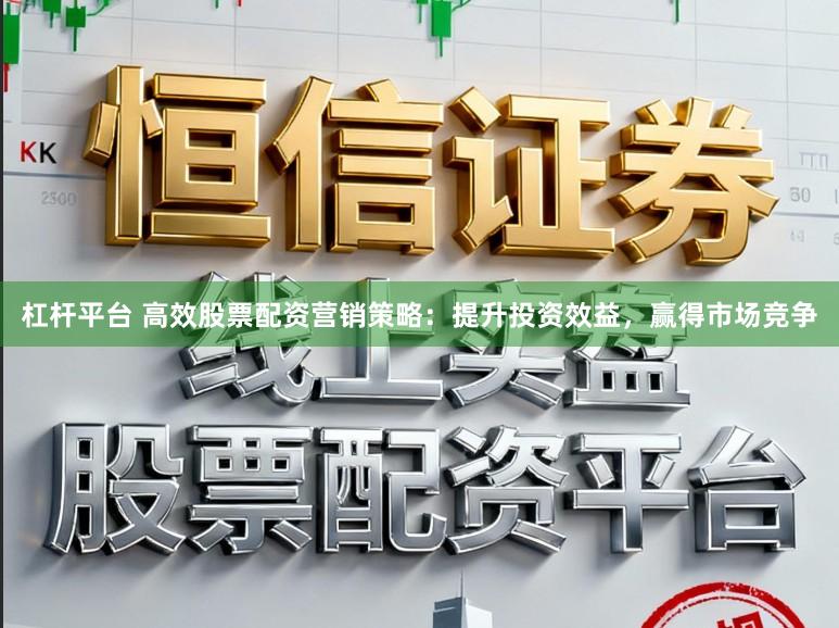 杠杆平台 高效股票配资营销策略：提升投资效益，赢得市场竞争