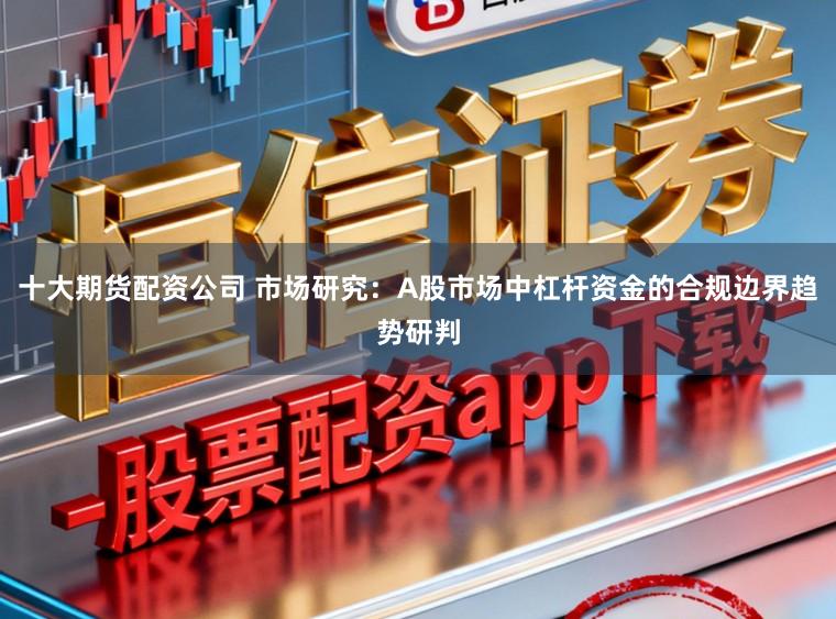十大期货配资公司 市场研究：A股市场中杠杆资金的合规边界趋势研判