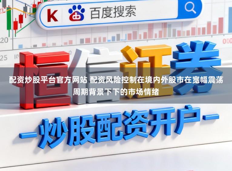 配资炒股平台官方网站 配资风险控制在境内外股市在宽幅震荡周期背景下下的市场情绪