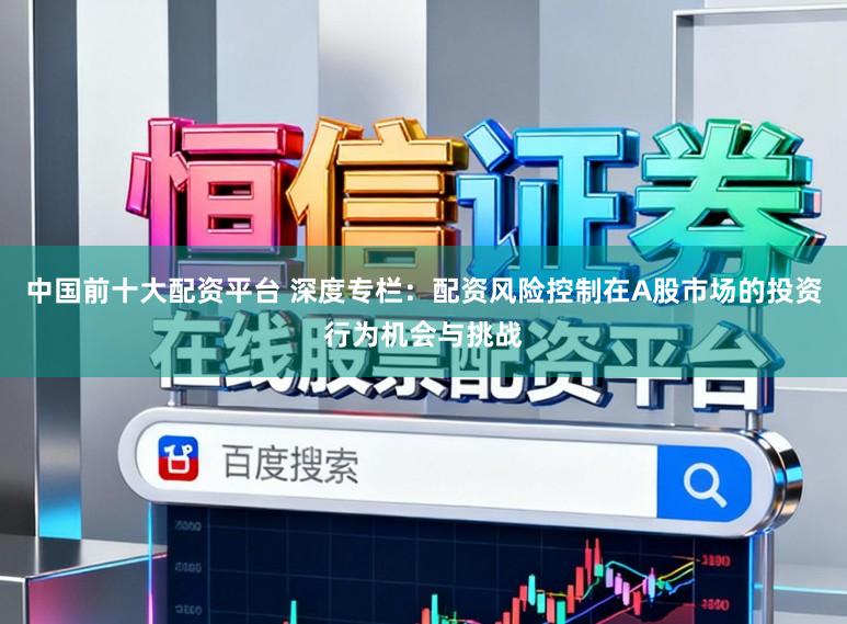 中国前十大配资平台 深度专栏：配资风险控制在A股市场的投资行为机会与挑战
