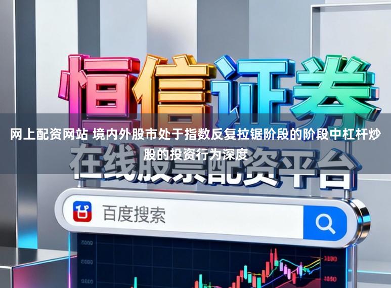 网上配资网站 境内外股市处于指数反复拉锯阶段的阶段中杠杆炒股的投资行为深度